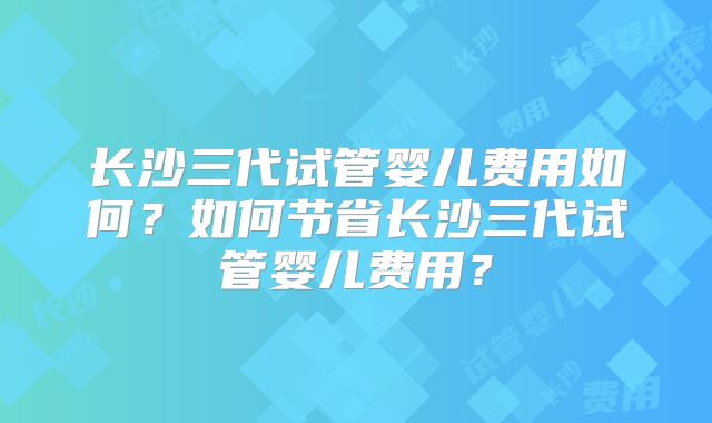 长沙三代试管婴儿费用如何？如何节省长沙三代试管婴儿费用？