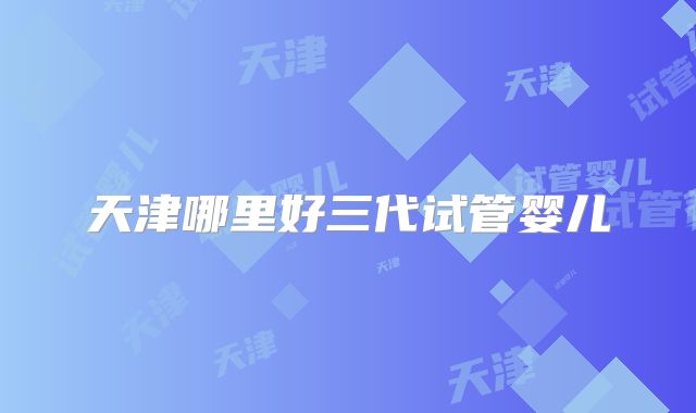 天津哪里好三代试管婴儿