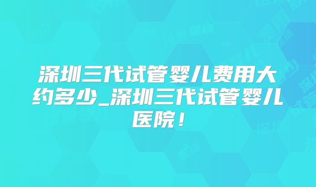 深圳三代试管婴儿费用大约多少_深圳三代试管婴儿医院！