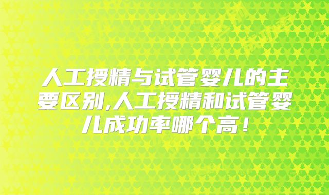 人工授精与试管婴儿的主要区别,人工授精和试管婴儿成功率哪个高！
