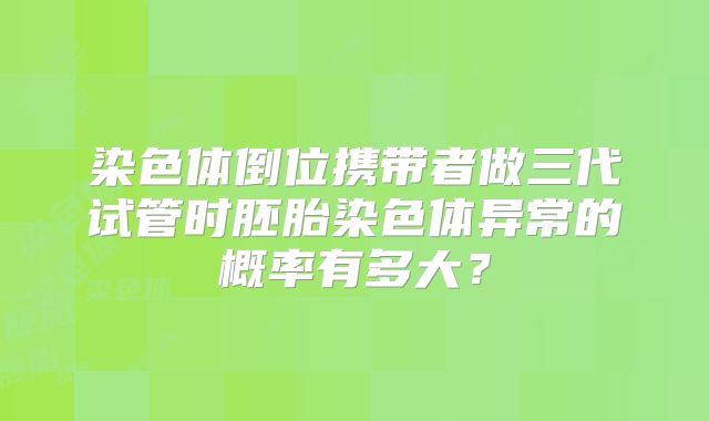 染色体倒位携带者做三代试管时胚胎染色体异常的概率有多大？