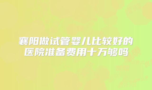 襄阳做试管婴儿比较好的医院准备费用十万够吗