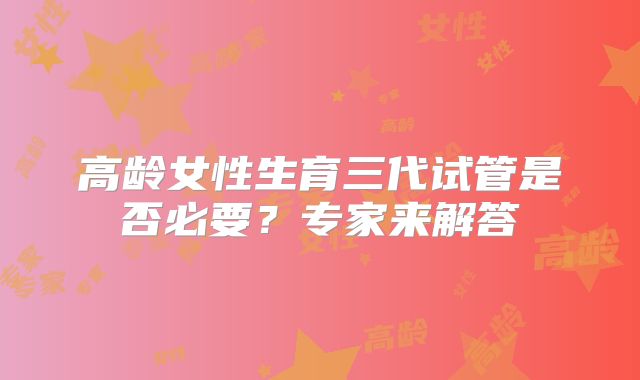 高龄女性生育三代试管是否必要？专家来解答