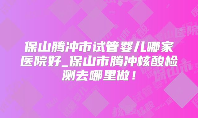 保山腾冲市试管婴儿哪家医院好_保山市腾冲核酸检测去哪里做！
