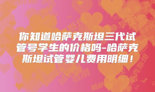 你知道哈萨克斯坦三代试管号学生的价格吗-哈萨克斯坦试管婴儿费用明细!