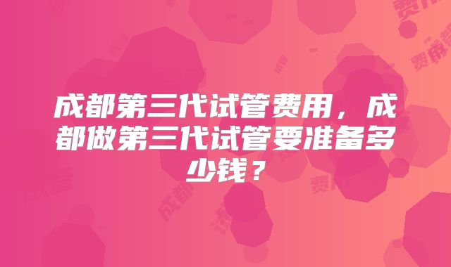 成都第三代试管费用，成都做第三代试管要准备多少钱？
