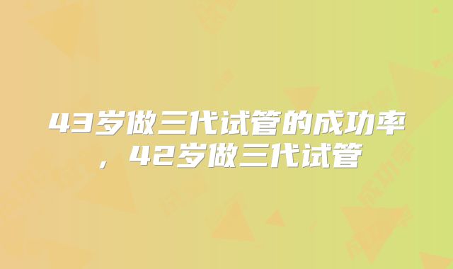 43岁做三代试管的成功率，42岁做三代试管