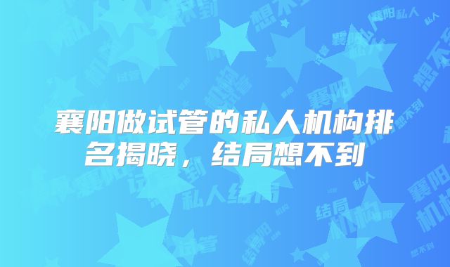 襄阳做试管的私人机构排名揭晓，结局想不到