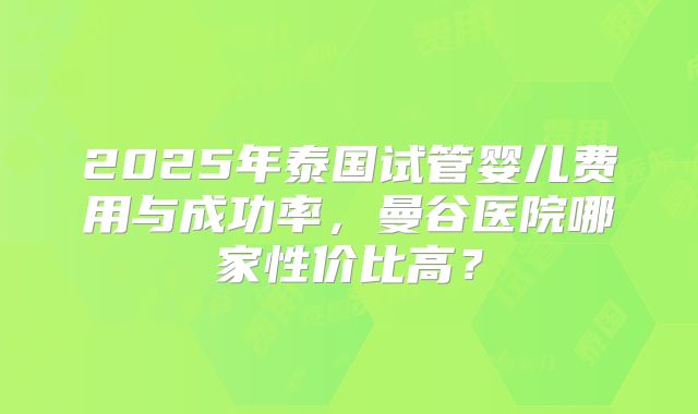 2025年泰国试管婴儿费用与成功率，曼谷医院哪家性价比高？