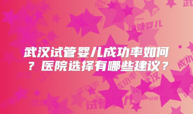 武汉试管婴儿成功率如何?医院选择有哪些建议?