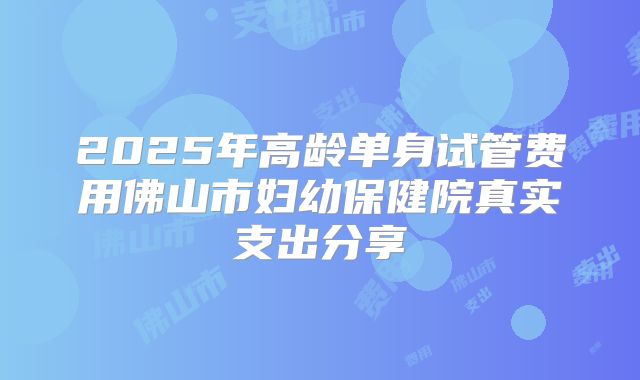2025年高龄单身试管费用佛山市妇幼保健院真实支出分享