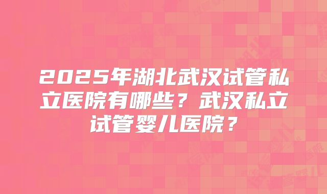 2025年湖北武汉试管私立医院有哪些？武汉私立试管婴儿医院？