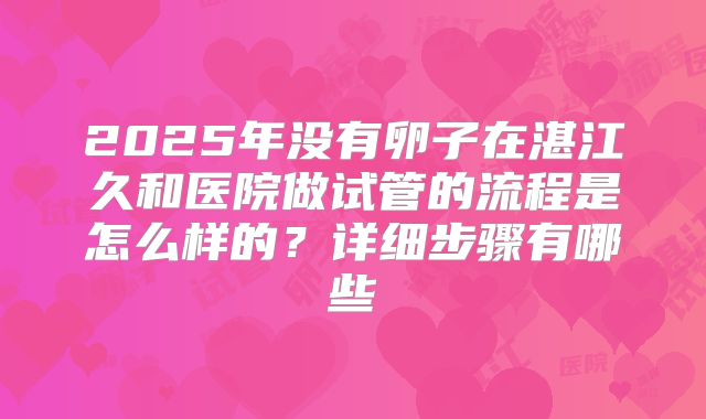 2025年没有卵子在湛江久和医院做试管的流程是怎么样的?详细步骤有哪些