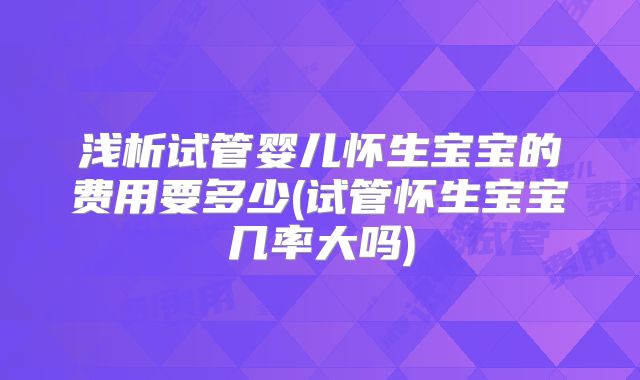 浅析试管婴儿怀生宝宝的费用要多少(试管怀生宝宝几率大吗)