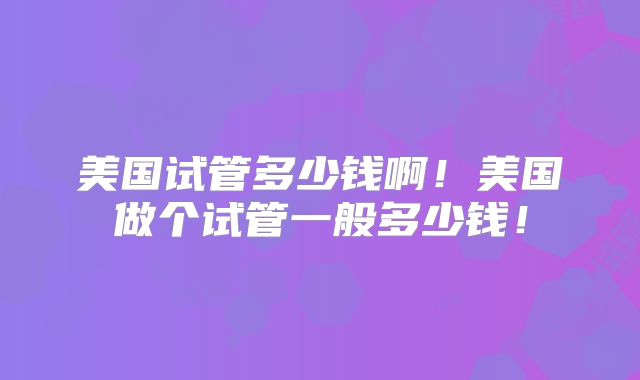 美国试管多少钱啊！美国做个试管一般多少钱！