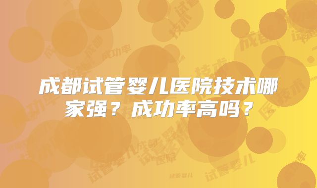 成都试管婴儿医院技术哪家强？成功率高吗？