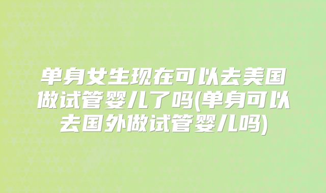 单身女生现在可以去美国做试管婴儿了吗(单身可以去国外做试管婴儿吗)