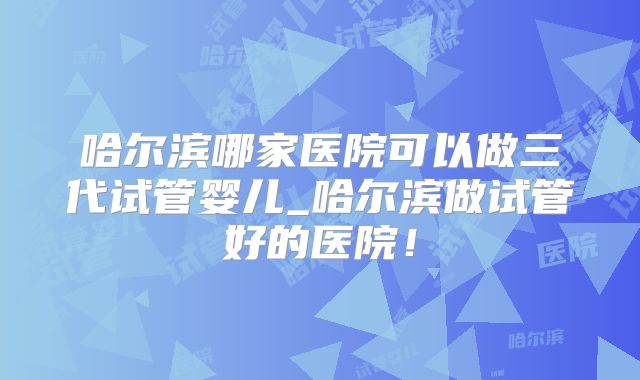 哈尔滨哪家医院可以做三代试管婴儿_哈尔滨做试管好的医院！