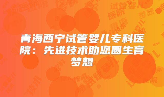 青海西宁试管婴儿专科医院：先进技术助您圆生育梦想