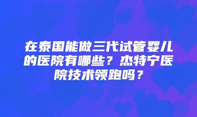 在泰国能做三代试管婴儿的医院有哪些？杰特宁医院技术领跑吗？