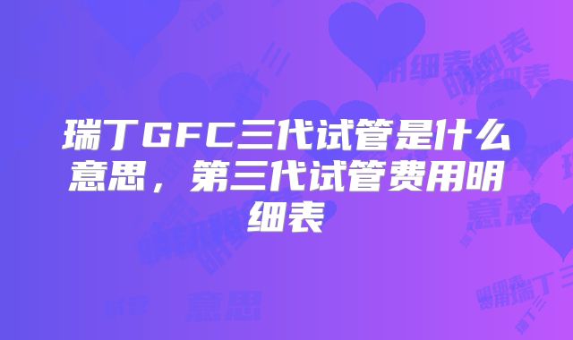瑞丁GFC三代试管是什么意思，第三代试管费用明细表