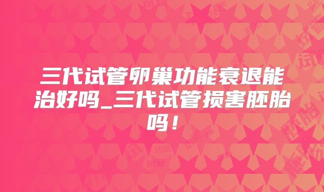 三代试管卵巢功能衰退能治好吗_三代试管损害胚胎吗！