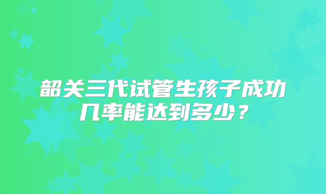 韶关三代试管生孩子成功几率能达到多少？