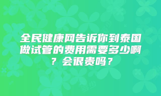 全民健康网告诉你到泰国做试管的费用需要多少啊?会很贵吗?