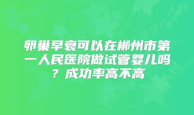 卵巢早衰可以在郴州市第一人民医院做试管婴儿吗？成功率高不高