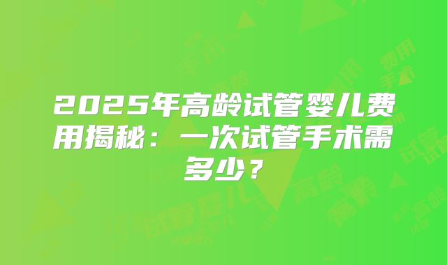 2025年高龄试管婴儿费用揭秘：一次试管手术需多少？