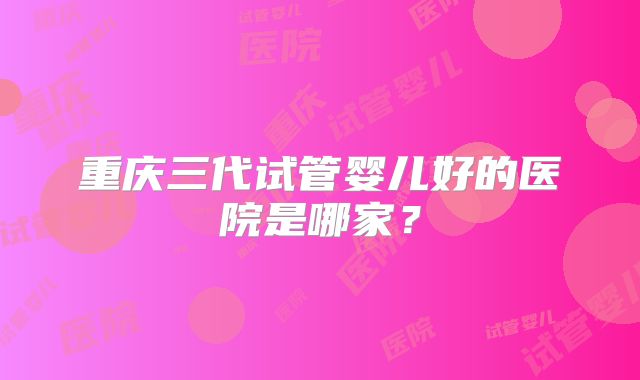 重庆三代试管婴儿好的医院是哪家?