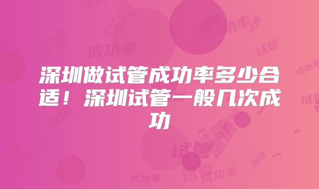 深圳做试管成功率多少合适！深圳试管一般几次成功