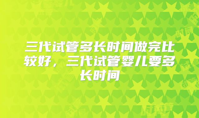 三代试管多长时间做完比较好，三代试管婴儿要多长时间