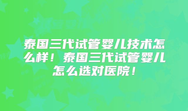 泰国三代试管婴儿技术怎么样！泰国三代试管婴儿怎么选对医院！