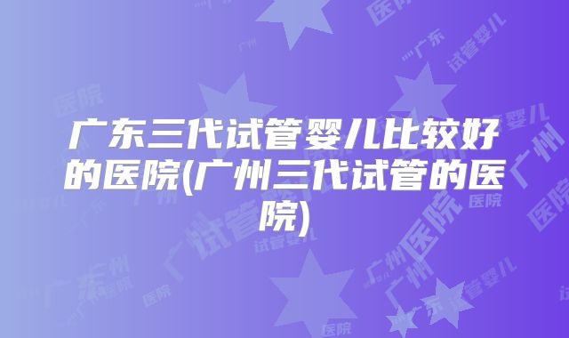 广东三代试管婴儿比较好的医院(广州三代试管的医院)