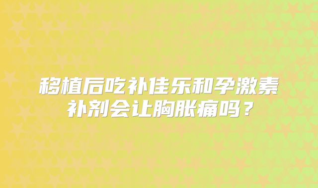 移植后吃补佳乐和孕激素补剂会让胸胀痛吗？