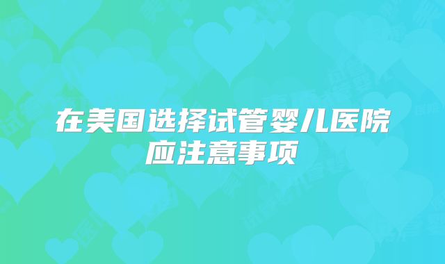 在美国选择试管婴儿医院应注意事项