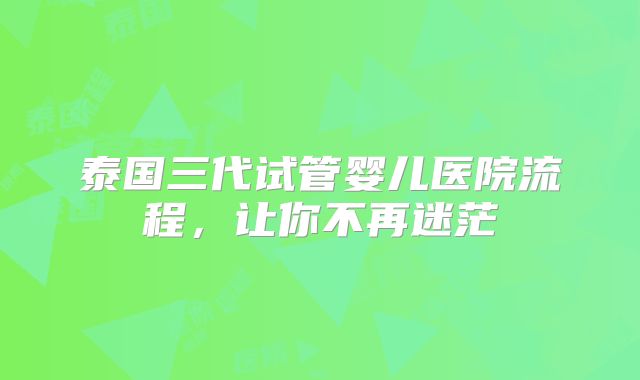 泰国三代试管婴儿医院流程，让你不再迷茫