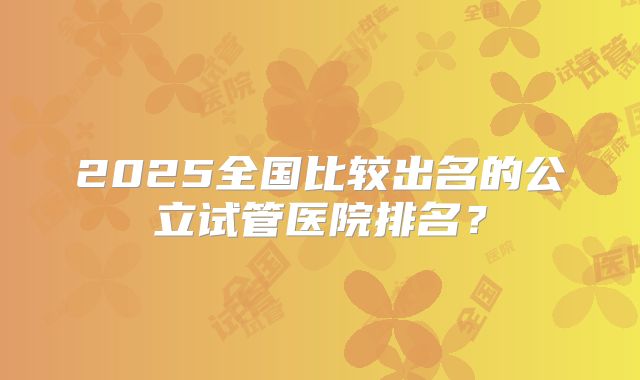 2025全国比较出名的公立试管医院排名?