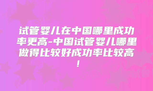 试管婴儿在中国哪里成功率更高-中国试管婴儿哪里做得比较好成功率比较高！