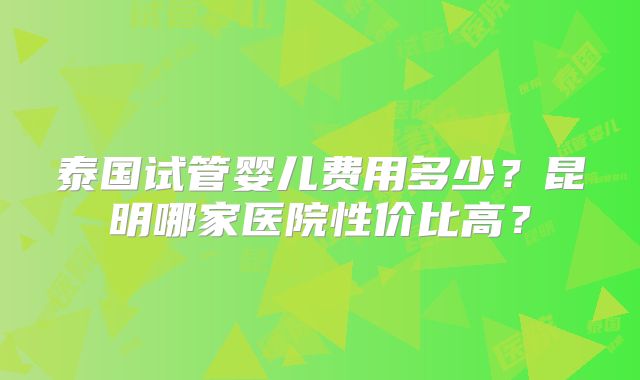 泰国试管婴儿费用多少？昆明哪家医院性价比高？