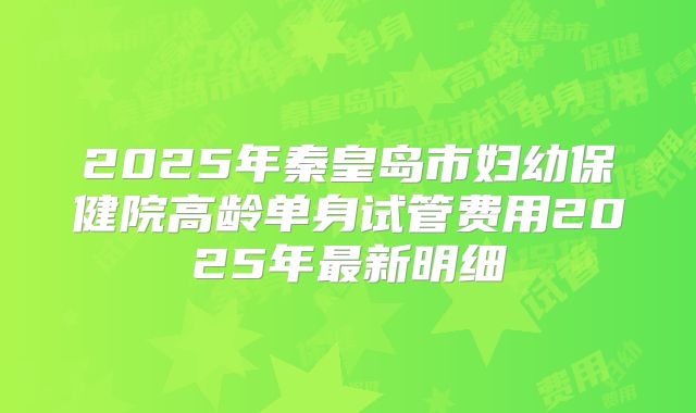 2025年秦皇岛市妇幼保健院高龄单身试管费用2025年最新明细