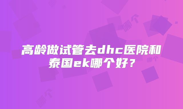 高龄做试管去dhc医院和泰国ek哪个好？