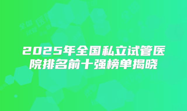 2025年全国私立试管医院排名前十强榜单揭晓