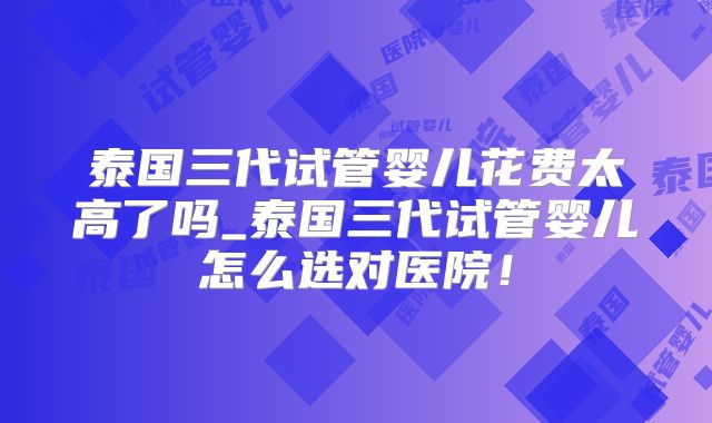 泰国三代试管婴儿花费太高了吗_泰国三代试管婴儿怎么选对医院！