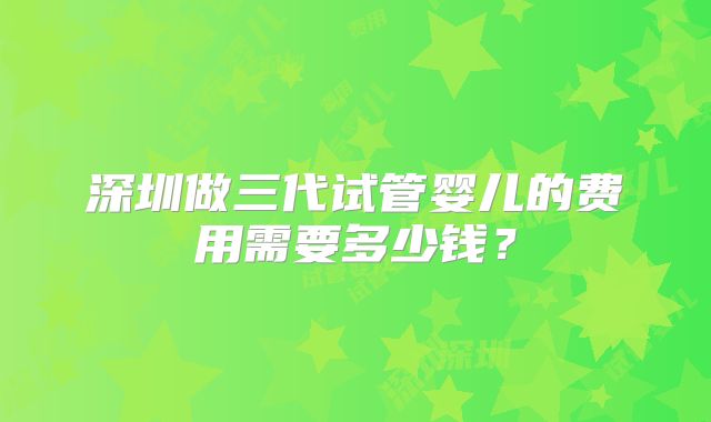 深圳做三代试管婴儿的费用需要多少钱？
