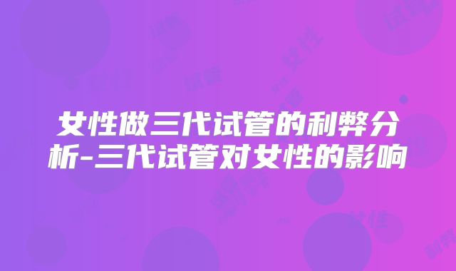 女性做三代试管的利弊分析-三代试管对女性的影响