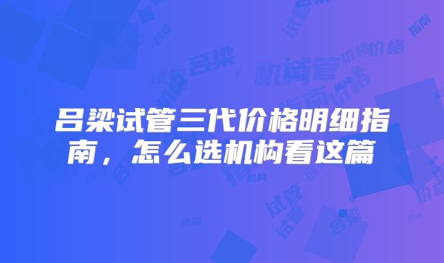 吕梁试管三代价格明细指南，怎么选机构看这篇
