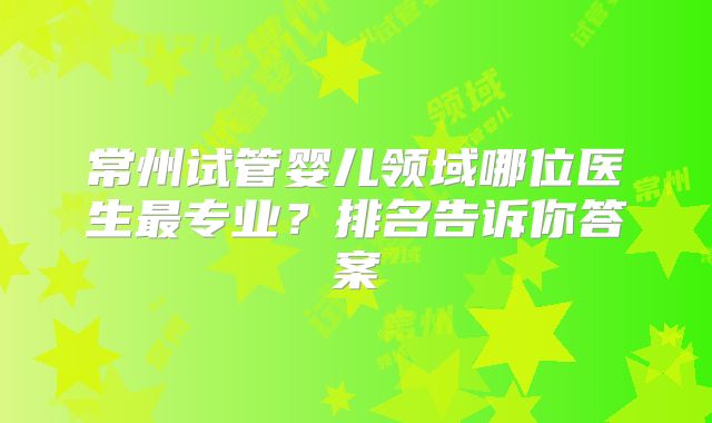 常州试管婴儿领域哪位医生最专业？排名告诉你答案