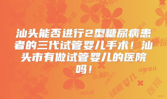 汕头能否进行2型糖尿病患者的三代试管婴儿手术！汕头市有做试管婴儿的医院吗！